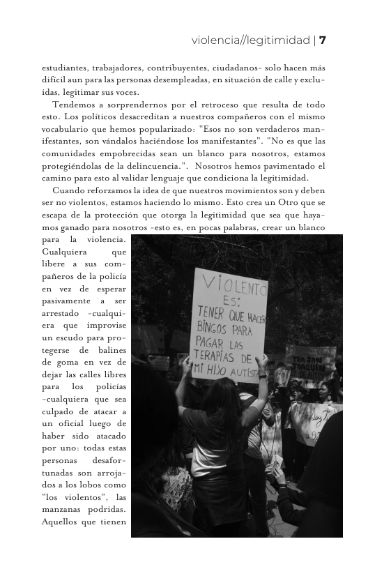violencia//legitimidad | 7  estudiantes, trabajadores, contribuyentes, ciudadanos- solo hacen mis dificil aun para las personas desempleadas, en situacién de calley exclu idas, legitimar sus voces.  Tendemos a sorprendernos por el retrocesa que resulta de todo esto. Los politicos desacreditan s nucstros compancros con el mismo vocabulario que hemos populsrizado: "Esos no son verdsderos man ifestantes, son vindalos haciéndose los manifestantes”. "No s que las comunidades empobrecidas sean un blanco para nosotros, cstamos protegiéndolas de Ia delincuencia.”. Nosotros hemos pavimentado el camino para csto al validar lenguaje que condicions la legitimidad.  Guando reforzamos la idea de que nucstros movimientos son y deben sex no violentos, estamos haciendo Lo mismo. Esto crea un Otro que se escapa de la proteccion que otorga Ia legitimidad que sea que haya  mos ganado para nosotros -esto cs, en pocas palsbras, crear un blanco  para I violencia Cualquiera  que libere a sus com paicros de Ia policia en ver de esperar pasivamente a ser arrestado -cuslqui era que improvise un eseudo para pro. tegerse de  balines de goma en ver de dejar las calles libres para los  policiss cuslquiera que sea culpado de atacar a un oficial lucgo de haber sido atacado por uno: todas estas personas  desafor tunsdas son arroja dos a los lobos como los violentos”, las manzanas podridas.  Aquellos que tienen 